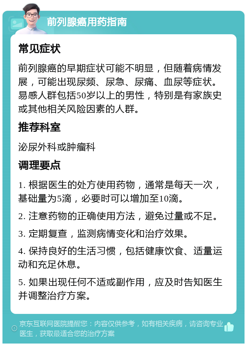 前列腺癌用药指南 常见症状 前列腺癌的早期症状可能不明显，但随着病情发展，可能出现尿频、尿急、尿痛、血尿等症状。易感人群包括50岁以上的男性，特别是有家族史或其他相关风险因素的人群。 推荐科室 泌尿外科或肿瘤科 调理要点 1. 根据医生的处方使用药物，通常是每天一次，基础量为5滴，必要时可以增加至10滴。 2. 注意药物的正确使用方法，避免过量或不足。 3. 定期复查，监测病情变化和治疗效果。 4. 保持良好的生活习惯，包括健康饮食、适量运动和充足休息。 5. 如果出现任何不适或副作用，应及时告知医生并调整治疗方案。