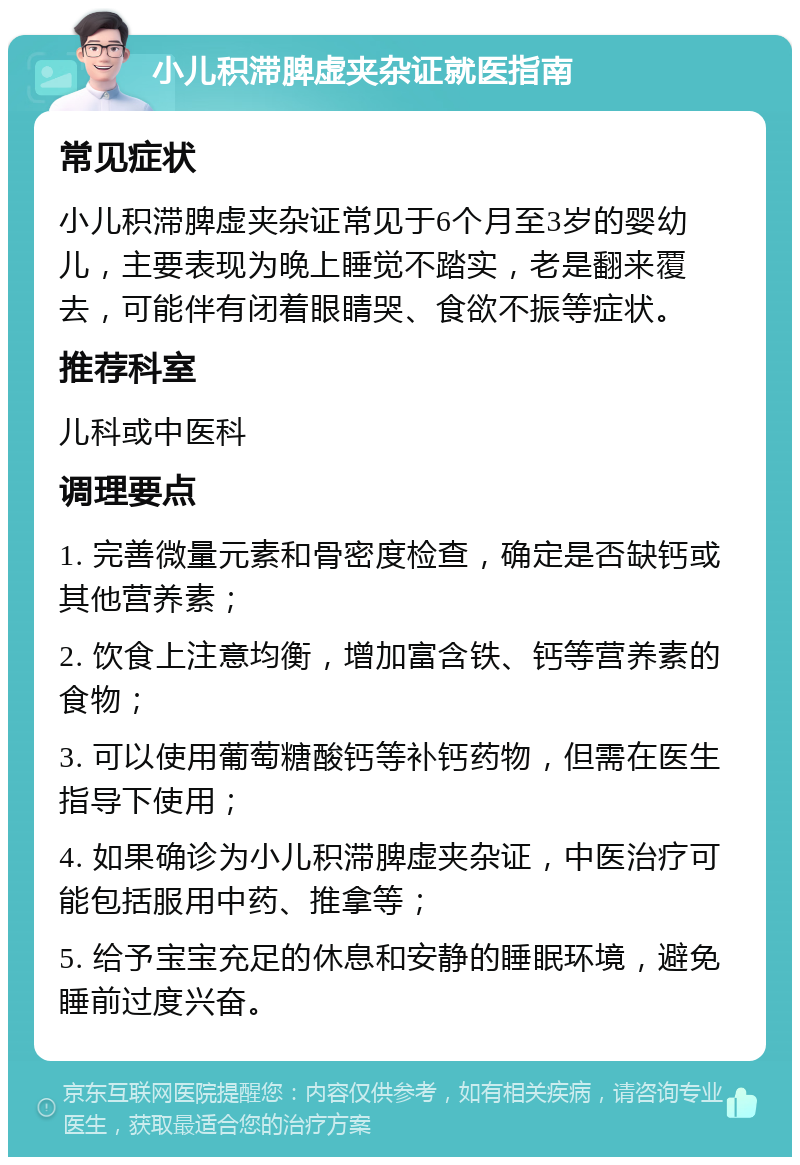 小儿积滞脾虚夹杂证就医指南 常见症状 小儿积滞脾虚夹杂证常见于6个月至3岁的婴幼儿，主要表现为晚上睡觉不踏实，老是翻来覆去，可能伴有闭着眼睛哭、食欲不振等症状。 推荐科室 儿科或中医科 调理要点 1. 完善微量元素和骨密度检查，确定是否缺钙或其他营养素； 2. 饮食上注意均衡，增加富含铁、钙等营养素的食物； 3. 可以使用葡萄糖酸钙等补钙药物，但需在医生指导下使用； 4. 如果确诊为小儿积滞脾虚夹杂证，中医治疗可能包括服用中药、推拿等； 5. 给予宝宝充足的休息和安静的睡眠环境，避免睡前过度兴奋。