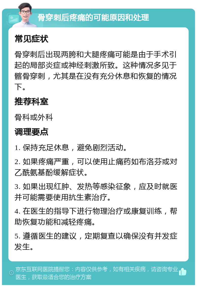 骨穿刺后疼痛的可能原因和处理 常见症状 骨穿刺后出现两胯和大腿疼痛可能是由于手术引起的局部炎症或神经刺激所致。这种情况多见于髂骨穿刺，尤其是在没有充分休息和恢复的情况下。 推荐科室 骨科或外科 调理要点 1. 保持充足休息，避免剧烈活动。 2. 如果疼痛严重，可以使用止痛药如布洛芬或对乙酰氨基酚缓解症状。 3. 如果出现红肿、发热等感染征象，应及时就医并可能需要使用抗生素治疗。 4. 在医生的指导下进行物理治疗或康复训练，帮助恢复功能和减轻疼痛。 5. 遵循医生的建议，定期复查以确保没有并发症发生。