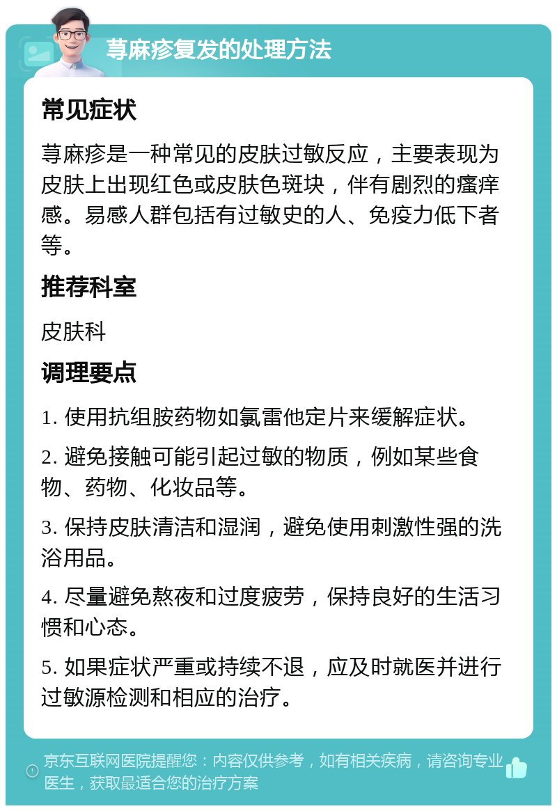 荨麻疹复发的处理方法 常见症状 荨麻疹是一种常见的皮肤过敏反应，主要表现为皮肤上出现红色或皮肤色斑块，伴有剧烈的瘙痒感。易感人群包括有过敏史的人、免疫力低下者等。 推荐科室 皮肤科 调理要点 1. 使用抗组胺药物如氯雷他定片来缓解症状。 2. 避免接触可能引起过敏的物质，例如某些食物、药物、化妆品等。 3. 保持皮肤清洁和湿润，避免使用刺激性强的洗浴用品。 4. 尽量避免熬夜和过度疲劳，保持良好的生活习惯和心态。 5. 如果症状严重或持续不退，应及时就医并进行过敏源检测和相应的治疗。