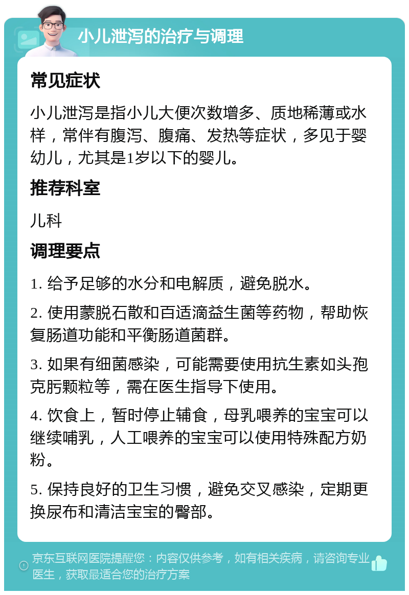 小儿泄泻的治疗与调理 常见症状 小儿泄泻是指小儿大便次数增多、质地稀薄或水样，常伴有腹泻、腹痛、发热等症状，多见于婴幼儿，尤其是1岁以下的婴儿。 推荐科室 儿科 调理要点 1. 给予足够的水分和电解质，避免脱水。 2. 使用蒙脱石散和百适滴益生菌等药物，帮助恢复肠道功能和平衡肠道菌群。 3. 如果有细菌感染，可能需要使用抗生素如头孢克肟颗粒等，需在医生指导下使用。 4. 饮食上，暂时停止辅食，母乳喂养的宝宝可以继续哺乳，人工喂养的宝宝可以使用特殊配方奶粉。 5. 保持良好的卫生习惯，避免交叉感染，定期更换尿布和清洁宝宝的臀部。