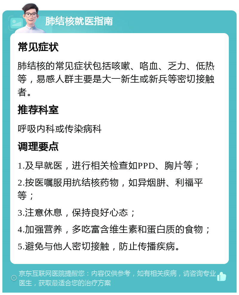 肺结核就医指南 常见症状 肺结核的常见症状包括咳嗽、咯血、乏力、低热等，易感人群主要是大一新生或新兵等密切接触者。 推荐科室 呼吸内科或传染病科 调理要点 1.及早就医，进行相关检查如PPD、胸片等； 2.按医嘱服用抗结核药物，如异烟肼、利福平等； 3.注意休息，保持良好心态； 4.加强营养，多吃富含维生素和蛋白质的食物； 5.避免与他人密切接触，防止传播疾病。