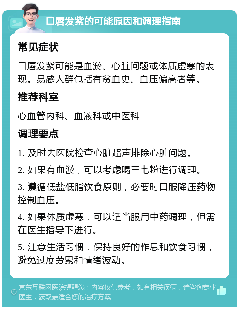 口唇发紫的可能原因和调理指南 常见症状 口唇发紫可能是血淤、心脏问题或体质虚寒的表现。易感人群包括有贫血史、血压偏高者等。 推荐科室 心血管内科、血液科或中医科 调理要点 1. 及时去医院检查心脏超声排除心脏问题。 2. 如果有血淤，可以考虑喝三七粉进行调理。 3. 遵循低盐低脂饮食原则，必要时口服降压药物控制血压。 4. 如果体质虚寒，可以适当服用中药调理，但需在医生指导下进行。 5. 注意生活习惯，保持良好的作息和饮食习惯，避免过度劳累和情绪波动。