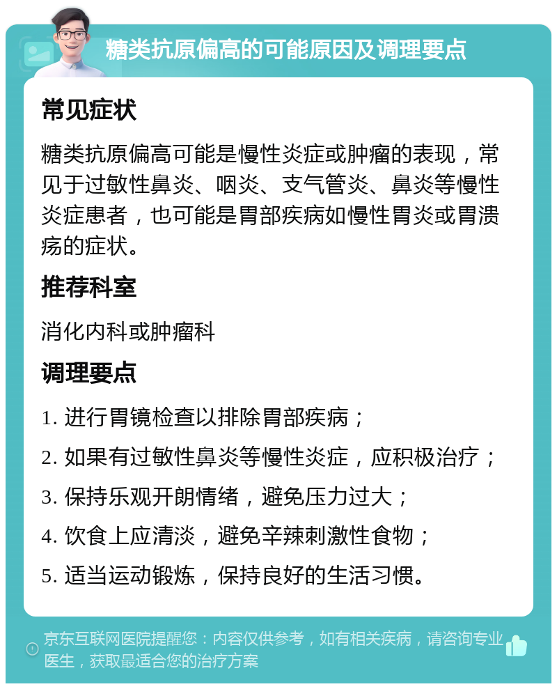 糖类抗原偏高的可能原因及调理要点 常见症状 糖类抗原偏高可能是慢性炎症或肿瘤的表现，常见于过敏性鼻炎、咽炎、支气管炎、鼻炎等慢性炎症患者，也可能是胃部疾病如慢性胃炎或胃溃疡的症状。 推荐科室 消化内科或肿瘤科 调理要点 1. 进行胃镜检查以排除胃部疾病； 2. 如果有过敏性鼻炎等慢性炎症，应积极治疗； 3. 保持乐观开朗情绪，避免压力过大； 4. 饮食上应清淡，避免辛辣刺激性食物； 5. 适当运动锻炼，保持良好的生活习惯。