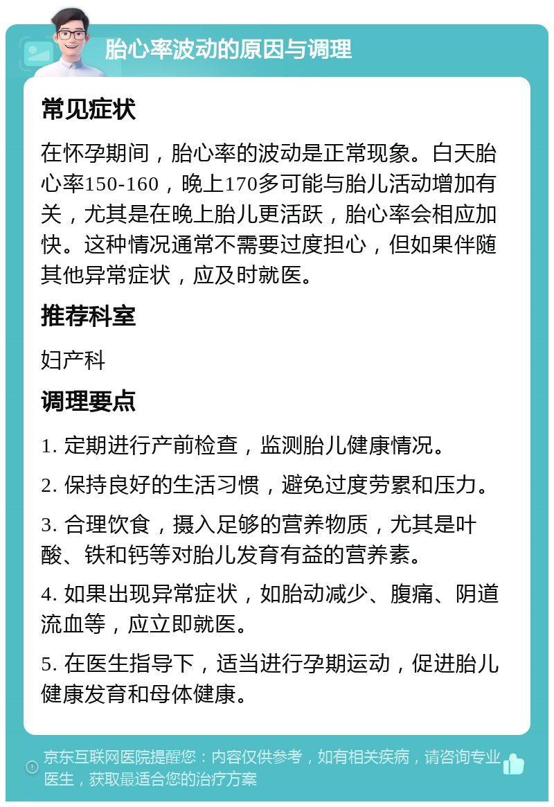 胎心率波动的原因与调理 常见症状 在怀孕期间，胎心率的波动是正常现象。白天胎心率150-160，晚上170多可能与胎儿活动增加有关，尤其是在晚上胎儿更活跃，胎心率会相应加快。这种情况通常不需要过度担心，但如果伴随其他异常症状，应及时就医。 推荐科室 妇产科 调理要点 1. 定期进行产前检查，监测胎儿健康情况。 2. 保持良好的生活习惯，避免过度劳累和压力。 3. 合理饮食，摄入足够的营养物质，尤其是叶酸、铁和钙等对胎儿发育有益的营养素。 4. 如果出现异常症状，如胎动减少、腹痛、阴道流血等，应立即就医。 5. 在医生指导下，适当进行孕期运动，促进胎儿健康发育和母体健康。