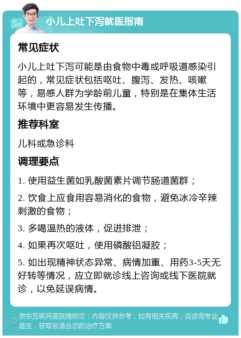 小儿上吐下泻就医指南 常见症状 小儿上吐下泻可能是由食物中毒或呼吸道感染引起的，常见症状包括呕吐、腹泻、发热、咳嗽等，易感人群为学龄前儿童，特别是在集体生活环境中更容易发生传播。 推荐科室 儿科或急诊科 调理要点 1. 使用益生菌如乳酸菌素片调节肠道菌群； 2. 饮食上应食用容易消化的食物，避免冰冷辛辣刺激的食物； 3. 多喝温热的液体，促进排泄； 4. 如果再次呕吐，使用磷酸铝凝胶； 5. 如出现精神状态异常、病情加重、用药3-5天无好转等情况，应立即就诊线上咨询或线下医院就诊，以免延误病情。