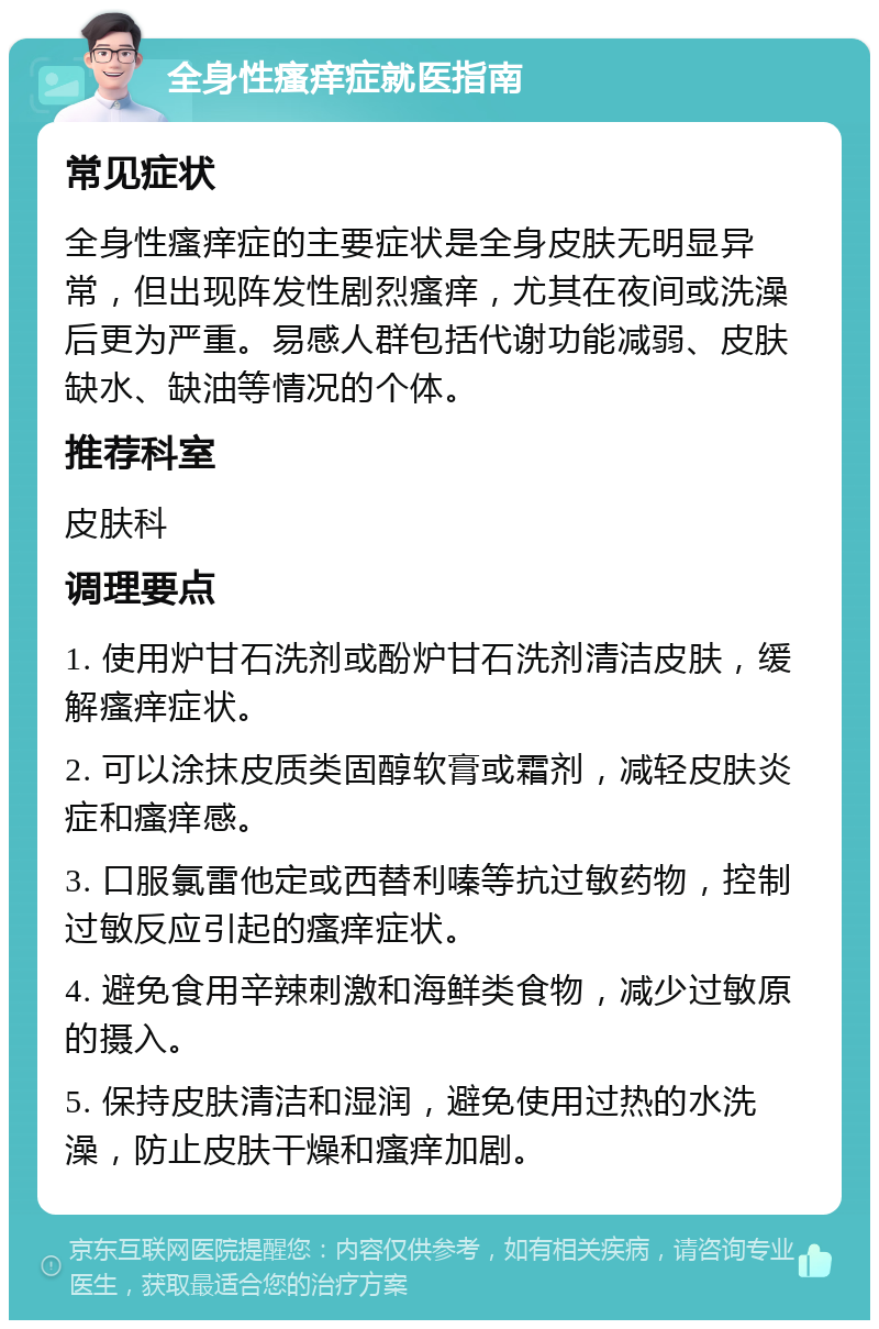 全身性瘙痒症就医指南 常见症状 全身性瘙痒症的主要症状是全身皮肤无明显异常，但出现阵发性剧烈瘙痒，尤其在夜间或洗澡后更为严重。易感人群包括代谢功能减弱、皮肤缺水、缺油等情况的个体。 推荐科室 皮肤科 调理要点 1. 使用炉甘石洗剂或酚炉甘石洗剂清洁皮肤，缓解瘙痒症状。 2. 可以涂抹皮质类固醇软膏或霜剂，减轻皮肤炎症和瘙痒感。 3. 口服氯雷他定或西替利嗪等抗过敏药物，控制过敏反应引起的瘙痒症状。 4. 避免食用辛辣刺激和海鲜类食物，减少过敏原的摄入。 5. 保持皮肤清洁和湿润，避免使用过热的水洗澡，防止皮肤干燥和瘙痒加剧。