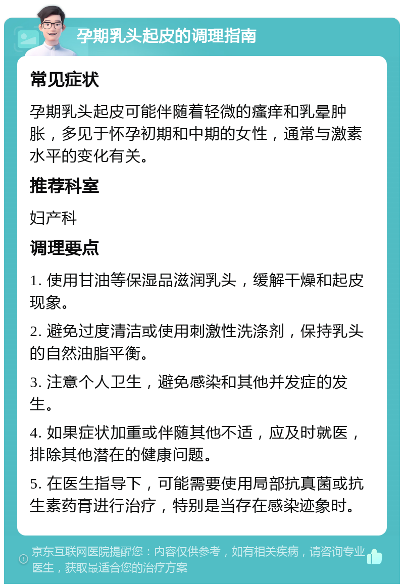 孕期乳头起皮的调理指南 常见症状 孕期乳头起皮可能伴随着轻微的瘙痒和乳晕肿胀，多见于怀孕初期和中期的女性，通常与激素水平的变化有关。 推荐科室 妇产科 调理要点 1. 使用甘油等保湿品滋润乳头，缓解干燥和起皮现象。 2. 避免过度清洁或使用刺激性洗涤剂，保持乳头的自然油脂平衡。 3. 注意个人卫生，避免感染和其他并发症的发生。 4. 如果症状加重或伴随其他不适，应及时就医，排除其他潜在的健康问题。 5. 在医生指导下，可能需要使用局部抗真菌或抗生素药膏进行治疗，特别是当存在感染迹象时。