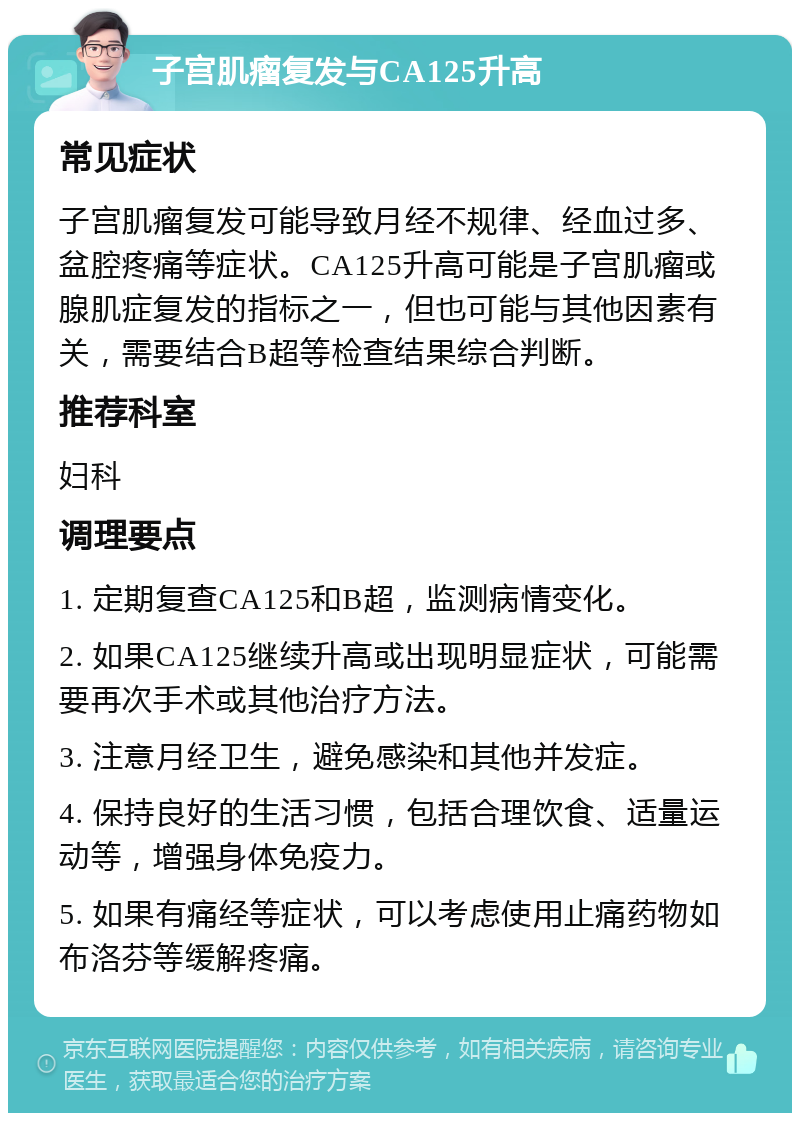 子宫肌瘤复发与CA125升高 常见症状 子宫肌瘤复发可能导致月经不规律、经血过多、盆腔疼痛等症状。CA125升高可能是子宫肌瘤或腺肌症复发的指标之一，但也可能与其他因素有关，需要结合B超等检查结果综合判断。 推荐科室 妇科 调理要点 1. 定期复查CA125和B超，监测病情变化。 2. 如果CA125继续升高或出现明显症状，可能需要再次手术或其他治疗方法。 3. 注意月经卫生，避免感染和其他并发症。 4. 保持良好的生活习惯，包括合理饮食、适量运动等，增强身体免疫力。 5. 如果有痛经等症状，可以考虑使用止痛药物如布洛芬等缓解疼痛。