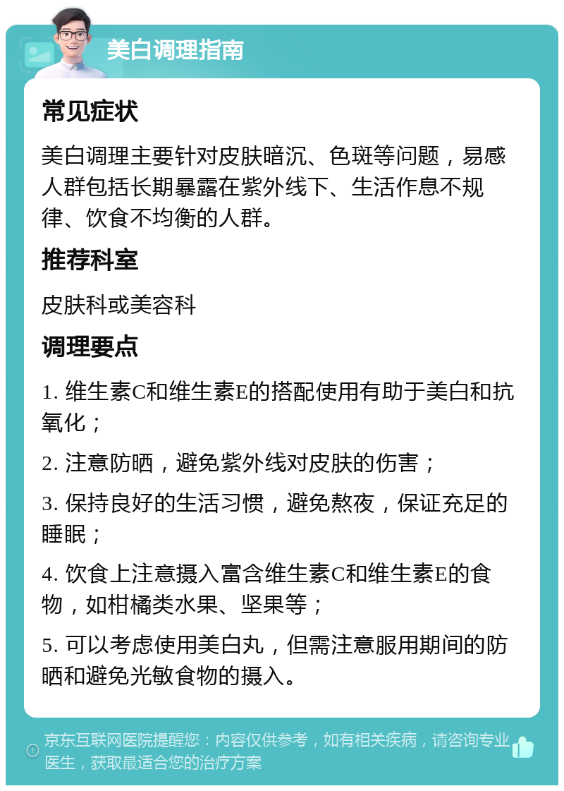 美白调理指南 常见症状 美白调理主要针对皮肤暗沉、色斑等问题，易感人群包括长期暴露在紫外线下、生活作息不规律、饮食不均衡的人群。 推荐科室 皮肤科或美容科 调理要点 1. 维生素C和维生素E的搭配使用有助于美白和抗氧化； 2. 注意防晒，避免紫外线对皮肤的伤害； 3. 保持良好的生活习惯，避免熬夜，保证充足的睡眠； 4. 饮食上注意摄入富含维生素C和维生素E的食物，如柑橘类水果、坚果等； 5. 可以考虑使用美白丸，但需注意服用期间的防晒和避免光敏食物的摄入。