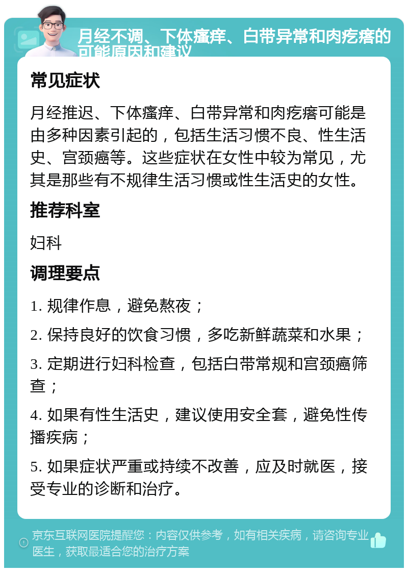 月经不调、下体瘙痒、白带异常和肉疙瘩的可能原因和建议 常见症状 月经推迟、下体瘙痒、白带异常和肉疙瘩可能是由多种因素引起的，包括生活习惯不良、性生活史、宫颈癌等。这些症状在女性中较为常见，尤其是那些有不规律生活习惯或性生活史的女性。 推荐科室 妇科 调理要点 1. 规律作息，避免熬夜； 2. 保持良好的饮食习惯，多吃新鲜蔬菜和水果； 3. 定期进行妇科检查，包括白带常规和宫颈癌筛查； 4. 如果有性生活史，建议使用安全套，避免性传播疾病； 5. 如果症状严重或持续不改善，应及时就医，接受专业的诊断和治疗。