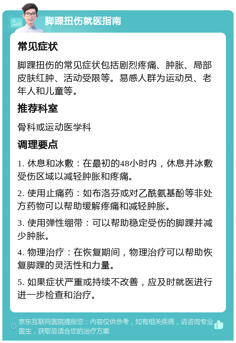 脚踝扭伤就医指南 常见症状 脚踝扭伤的常见症状包括剧烈疼痛、肿胀、局部皮肤红肿、活动受限等。易感人群为运动员、老年人和儿童等。 推荐科室 骨科或运动医学科 调理要点 1. 休息和冰敷：在最初的48小时内，休息并冰敷受伤区域以减轻肿胀和疼痛。 2. 使用止痛药：如布洛芬或对乙酰氨基酚等非处方药物可以帮助缓解疼痛和减轻肿胀。 3. 使用弹性绷带：可以帮助稳定受伤的脚踝并减少肿胀。 4. 物理治疗：在恢复期间，物理治疗可以帮助恢复脚踝的灵活性和力量。 5. 如果症状严重或持续不改善，应及时就医进行进一步检查和治疗。