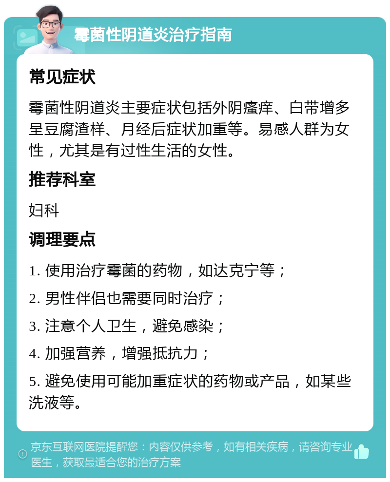 霉菌性阴道炎治疗指南 常见症状 霉菌性阴道炎主要症状包括外阴瘙痒、白带增多呈豆腐渣样、月经后症状加重等。易感人群为女性，尤其是有过性生活的女性。 推荐科室 妇科 调理要点 1. 使用治疗霉菌的药物，如达克宁等； 2. 男性伴侣也需要同时治疗； 3. 注意个人卫生，避免感染； 4. 加强营养，增强抵抗力； 5. 避免使用可能加重症状的药物或产品，如某些洗液等。