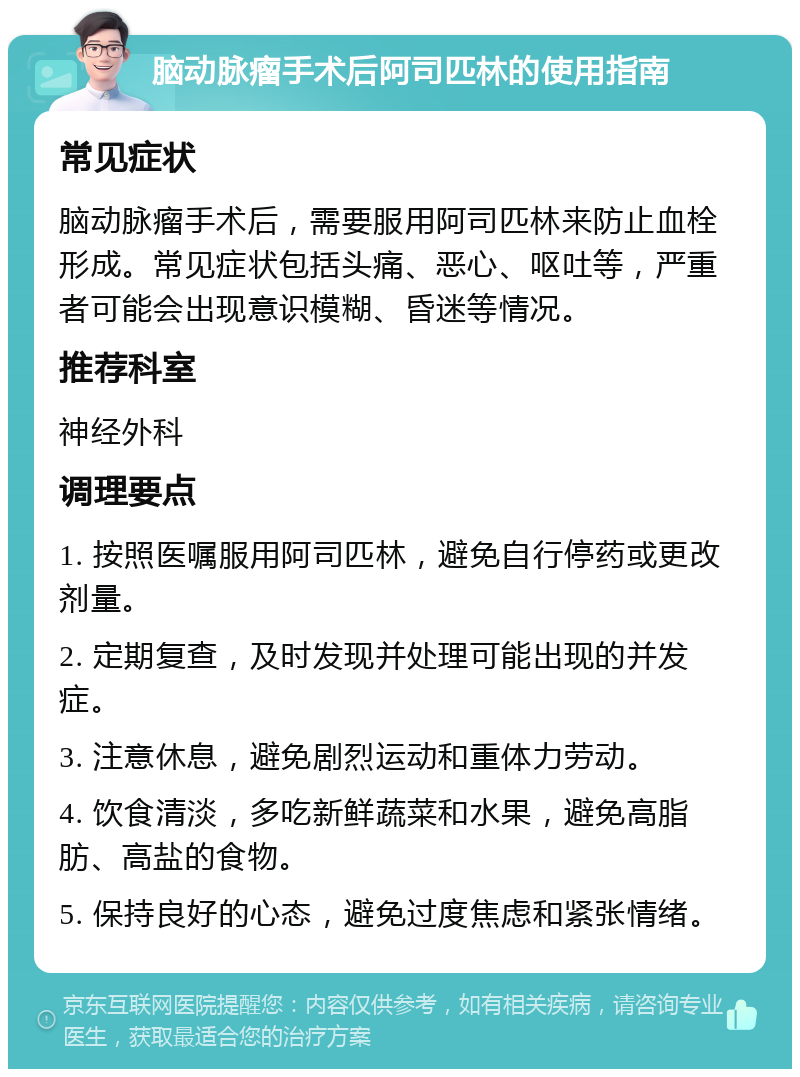 脑动脉瘤手术后阿司匹林的使用指南 常见症状 脑动脉瘤手术后，需要服用阿司匹林来防止血栓形成。常见症状包括头痛、恶心、呕吐等，严重者可能会出现意识模糊、昏迷等情况。 推荐科室 神经外科 调理要点 1. 按照医嘱服用阿司匹林，避免自行停药或更改剂量。 2. 定期复查，及时发现并处理可能出现的并发症。 3. 注意休息，避免剧烈运动和重体力劳动。 4. 饮食清淡，多吃新鲜蔬菜和水果，避免高脂肪、高盐的食物。 5. 保持良好的心态，避免过度焦虑和紧张情绪。