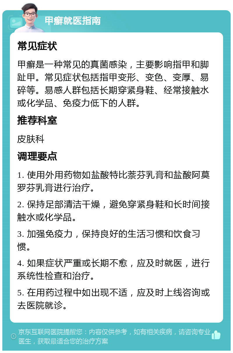 甲癣就医指南 常见症状 甲癣是一种常见的真菌感染，主要影响指甲和脚趾甲。常见症状包括指甲变形、变色、变厚、易碎等。易感人群包括长期穿紧身鞋、经常接触水或化学品、免疫力低下的人群。 推荐科室 皮肤科 调理要点 1. 使用外用药物如盐酸特比萘芬乳膏和盐酸阿莫罗芬乳膏进行治疗。 2. 保持足部清洁干燥，避免穿紧身鞋和长时间接触水或化学品。 3. 加强免疫力，保持良好的生活习惯和饮食习惯。 4. 如果症状严重或长期不愈，应及时就医，进行系统性检查和治疗。 5. 在用药过程中如出现不适，应及时上线咨询或去医院就诊。