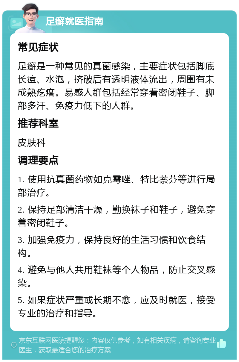 足癣就医指南 常见症状 足癣是一种常见的真菌感染，主要症状包括脚底长痘、水泡，挤破后有透明液体流出，周围有未成熟疙瘩。易感人群包括经常穿着密闭鞋子、脚部多汗、免疫力低下的人群。 推荐科室 皮肤科 调理要点 1. 使用抗真菌药物如克霉唑、特比萘芬等进行局部治疗。 2. 保持足部清洁干燥，勤换袜子和鞋子，避免穿着密闭鞋子。 3. 加强免疫力，保持良好的生活习惯和饮食结构。 4. 避免与他人共用鞋袜等个人物品，防止交叉感染。 5. 如果症状严重或长期不愈，应及时就医，接受专业的治疗和指导。