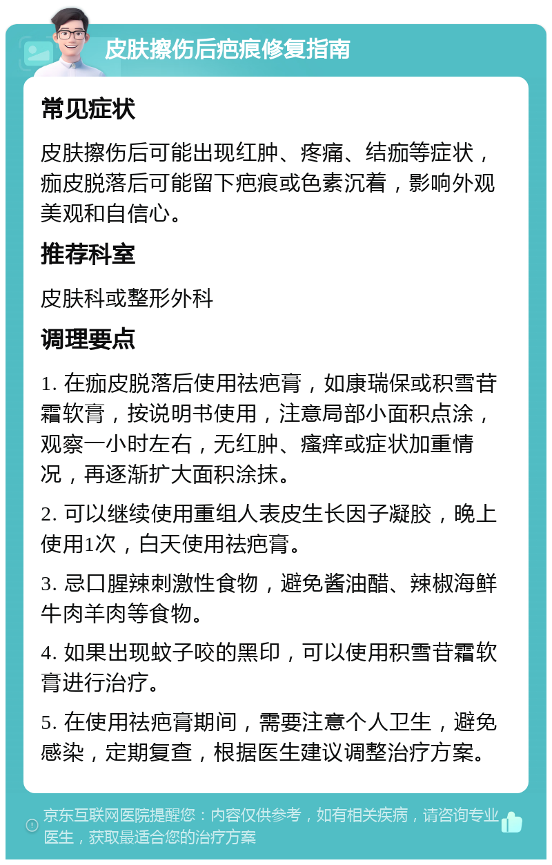 皮肤擦伤后疤痕修复指南 常见症状 皮肤擦伤后可能出现红肿、疼痛、结痂等症状，痂皮脱落后可能留下疤痕或色素沉着，影响外观美观和自信心。 推荐科室 皮肤科或整形外科 调理要点 1. 在痂皮脱落后使用祛疤膏，如康瑞保或积雪苷霜软膏，按说明书使用，注意局部小面积点涂，观察一小时左右，无红肿、瘙痒或症状加重情况，再逐渐扩大面积涂抹。 2. 可以继续使用重组人表皮生长因子凝胶，晚上使用1次，白天使用祛疤膏。 3. 忌口腥辣刺激性食物，避免酱油醋、辣椒海鲜牛肉羊肉等食物。 4. 如果出现蚊子咬的黑印，可以使用积雪苷霜软膏进行治疗。 5. 在使用祛疤膏期间，需要注意个人卫生，避免感染，定期复查，根据医生建议调整治疗方案。