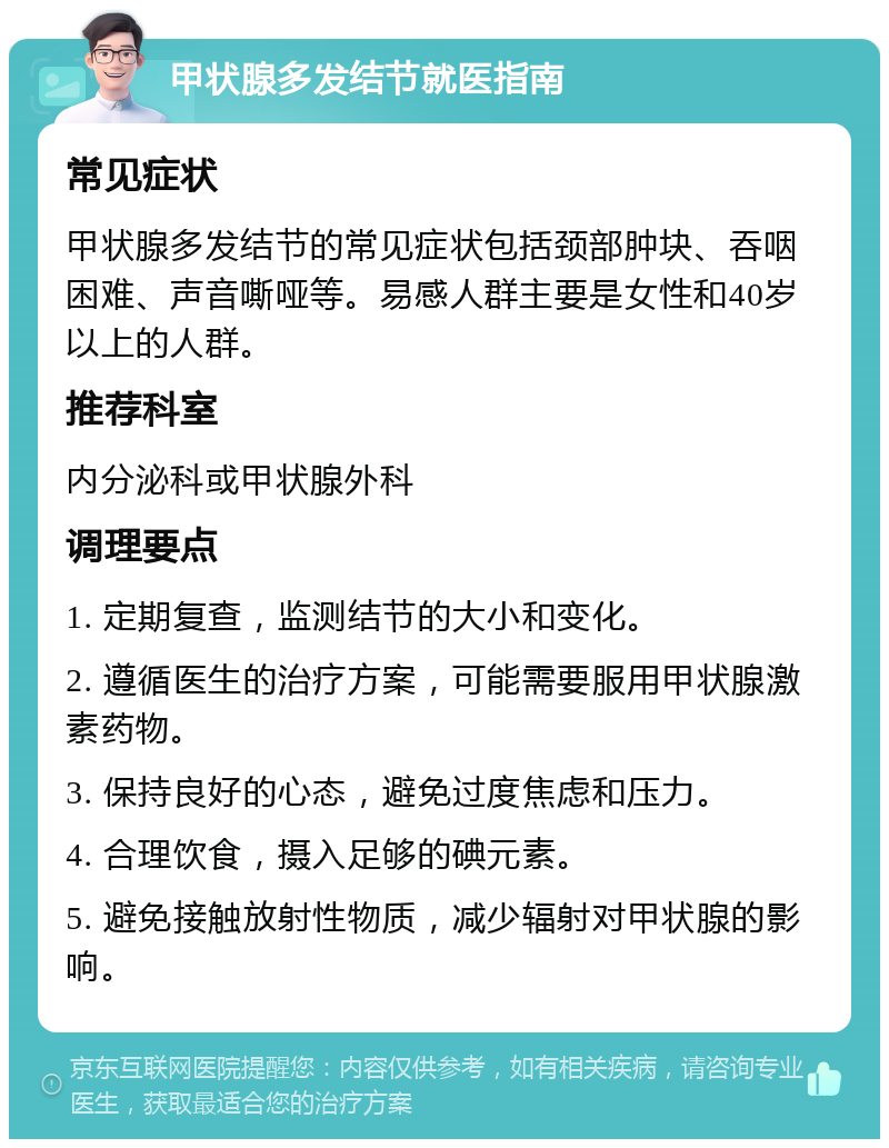 甲状腺多发结节就医指南 常见症状 甲状腺多发结节的常见症状包括颈部肿块、吞咽困难、声音嘶哑等。易感人群主要是女性和40岁以上的人群。 推荐科室 内分泌科或甲状腺外科 调理要点 1. 定期复查，监测结节的大小和变化。 2. 遵循医生的治疗方案，可能需要服用甲状腺激素药物。 3. 保持良好的心态，避免过度焦虑和压力。 4. 合理饮食，摄入足够的碘元素。 5. 避免接触放射性物质，减少辐射对甲状腺的影响。