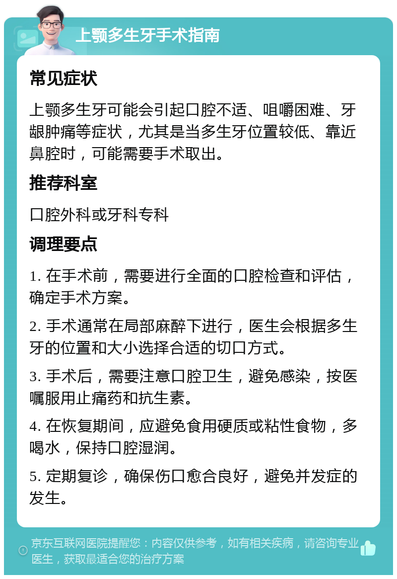 上颚多生牙手术指南 常见症状 上颚多生牙可能会引起口腔不适、咀嚼困难、牙龈肿痛等症状，尤其是当多生牙位置较低、靠近鼻腔时，可能需要手术取出。 推荐科室 口腔外科或牙科专科 调理要点 1. 在手术前，需要进行全面的口腔检查和评估，确定手术方案。 2. 手术通常在局部麻醉下进行，医生会根据多生牙的位置和大小选择合适的切口方式。 3. 手术后，需要注意口腔卫生，避免感染，按医嘱服用止痛药和抗生素。 4. 在恢复期间，应避免食用硬质或粘性食物，多喝水，保持口腔湿润。 5. 定期复诊，确保伤口愈合良好，避免并发症的发生。