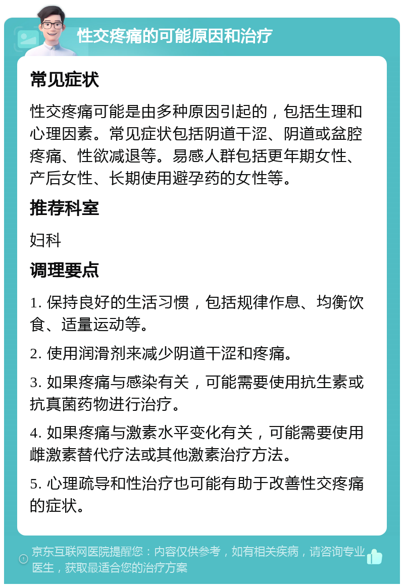 性交疼痛的可能原因和治疗 常见症状 性交疼痛可能是由多种原因引起的，包括生理和心理因素。常见症状包括阴道干涩、阴道或盆腔疼痛、性欲减退等。易感人群包括更年期女性、产后女性、长期使用避孕药的女性等。 推荐科室 妇科 调理要点 1. 保持良好的生活习惯，包括规律作息、均衡饮食、适量运动等。 2. 使用润滑剂来减少阴道干涩和疼痛。 3. 如果疼痛与感染有关，可能需要使用抗生素或抗真菌药物进行治疗。 4. 如果疼痛与激素水平变化有关，可能需要使用雌激素替代疗法或其他激素治疗方法。 5. 心理疏导和性治疗也可能有助于改善性交疼痛的症状。