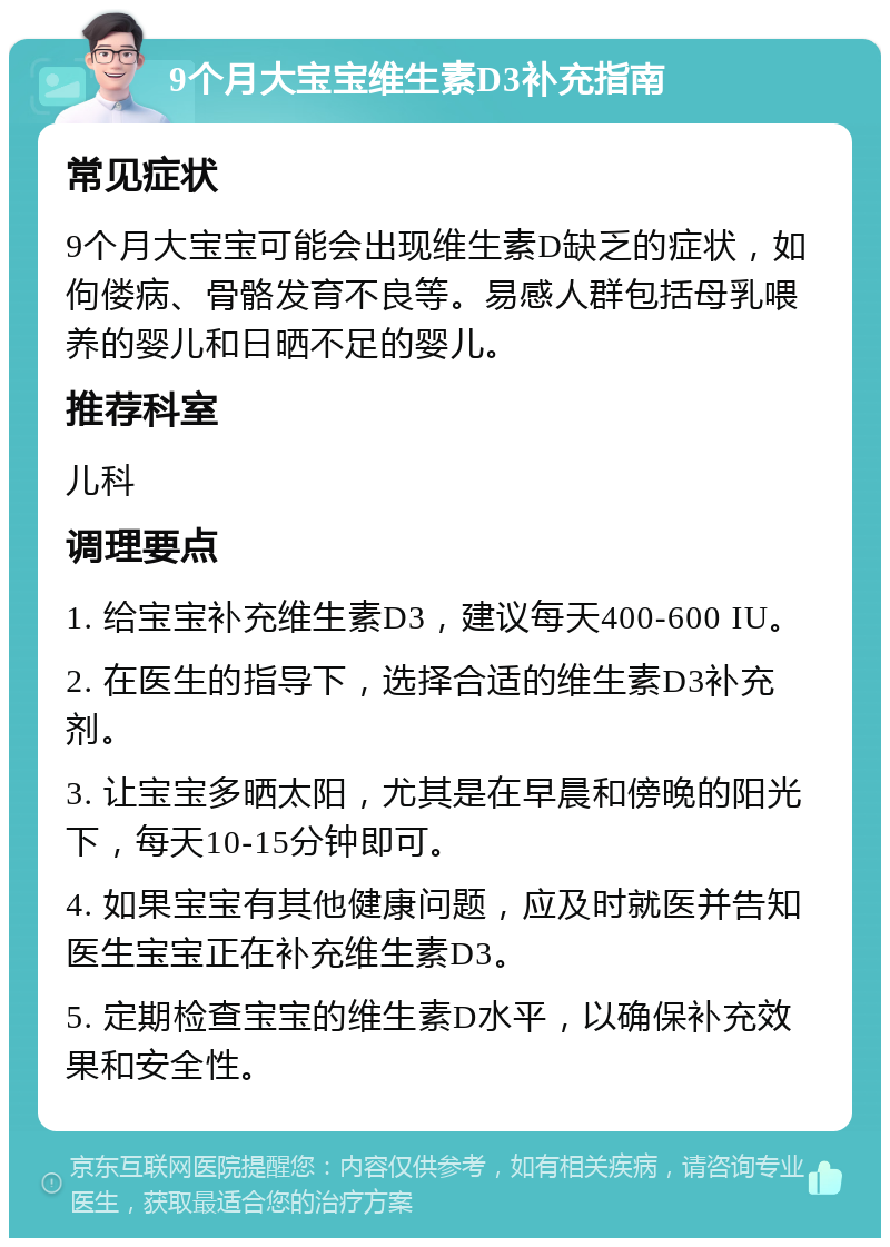 9个月大宝宝维生素D3补充指南 常见症状 9个月大宝宝可能会出现维生素D缺乏的症状，如佝偻病、骨骼发育不良等。易感人群包括母乳喂养的婴儿和日晒不足的婴儿。 推荐科室 儿科 调理要点 1. 给宝宝补充维生素D3，建议每天400-600 IU。 2. 在医生的指导下，选择合适的维生素D3补充剂。 3. 让宝宝多晒太阳，尤其是在早晨和傍晚的阳光下，每天10-15分钟即可。 4. 如果宝宝有其他健康问题，应及时就医并告知医生宝宝正在补充维生素D3。 5. 定期检查宝宝的维生素D水平，以确保补充效果和安全性。