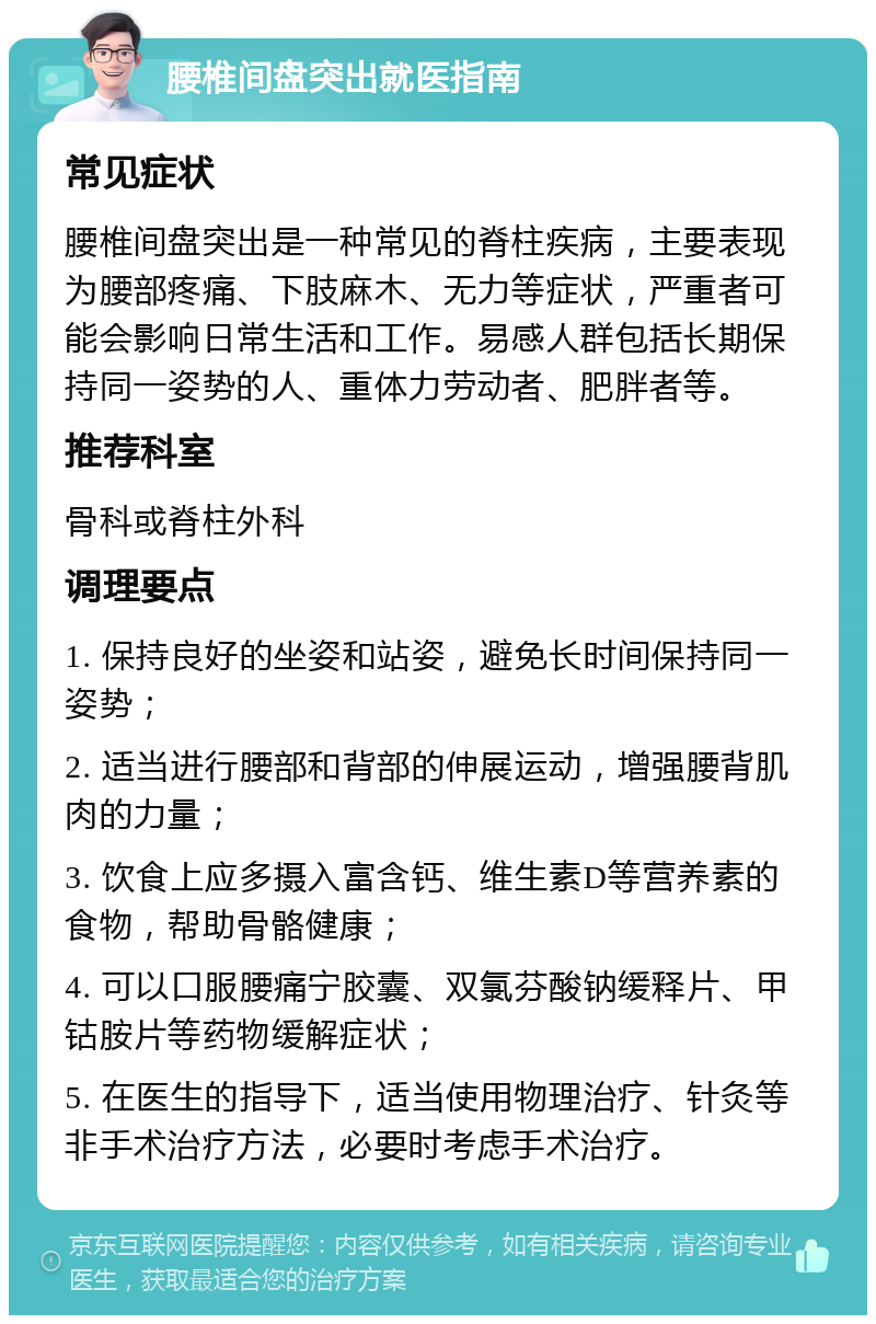 腰椎间盘突出就医指南 常见症状 腰椎间盘突出是一种常见的脊柱疾病，主要表现为腰部疼痛、下肢麻木、无力等症状，严重者可能会影响日常生活和工作。易感人群包括长期保持同一姿势的人、重体力劳动者、肥胖者等。 推荐科室 骨科或脊柱外科 调理要点 1. 保持良好的坐姿和站姿，避免长时间保持同一姿势； 2. 适当进行腰部和背部的伸展运动，增强腰背肌肉的力量； 3. 饮食上应多摄入富含钙、维生素D等营养素的食物，帮助骨骼健康； 4. 可以口服腰痛宁胶囊、双氯芬酸钠缓释片、甲钴胺片等药物缓解症状； 5. 在医生的指导下，适当使用物理治疗、针灸等非手术治疗方法，必要时考虑手术治疗。