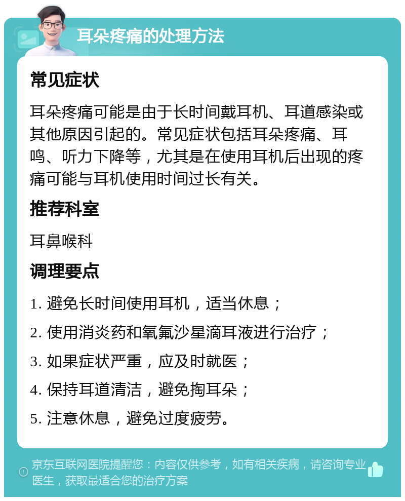 耳朵疼痛的处理方法 常见症状 耳朵疼痛可能是由于长时间戴耳机、耳道感染或其他原因引起的。常见症状包括耳朵疼痛、耳鸣、听力下降等，尤其是在使用耳机后出现的疼痛可能与耳机使用时间过长有关。 推荐科室 耳鼻喉科 调理要点 1. 避免长时间使用耳机，适当休息； 2. 使用消炎药和氧氟沙星滴耳液进行治疗； 3. 如果症状严重，应及时就医； 4. 保持耳道清洁，避免掏耳朵； 5. 注意休息，避免过度疲劳。