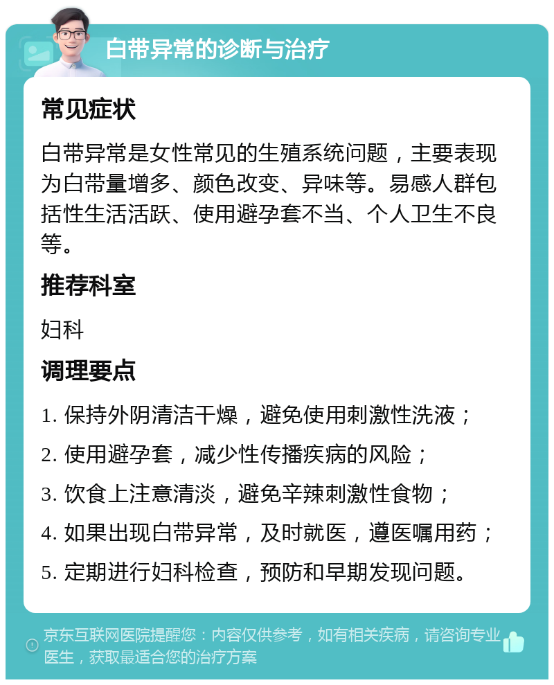 白带异常的诊断与治疗 常见症状 白带异常是女性常见的生殖系统问题，主要表现为白带量增多、颜色改变、异味等。易感人群包括性生活活跃、使用避孕套不当、个人卫生不良等。 推荐科室 妇科 调理要点 1. 保持外阴清洁干燥，避免使用刺激性洗液； 2. 使用避孕套，减少性传播疾病的风险； 3. 饮食上注意清淡，避免辛辣刺激性食物； 4. 如果出现白带异常，及时就医，遵医嘱用药； 5. 定期进行妇科检查，预防和早期发现问题。