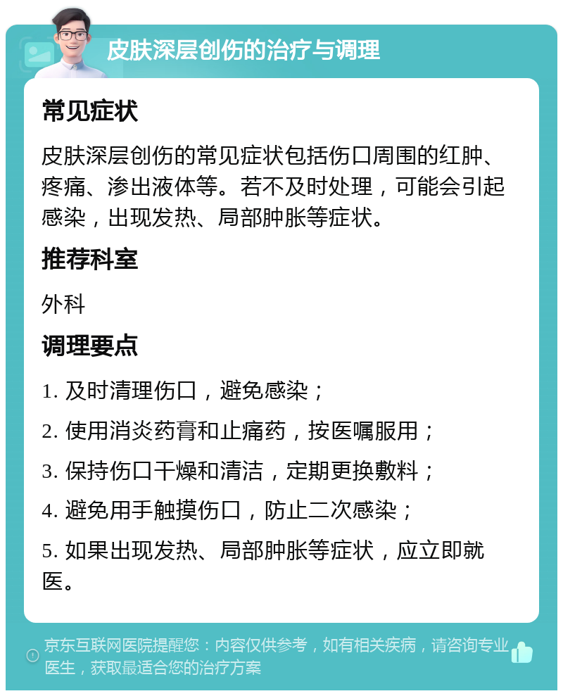 皮肤深层创伤的治疗与调理 常见症状 皮肤深层创伤的常见症状包括伤口周围的红肿、疼痛、渗出液体等。若不及时处理，可能会引起感染，出现发热、局部肿胀等症状。 推荐科室 外科 调理要点 1. 及时清理伤口，避免感染； 2. 使用消炎药膏和止痛药，按医嘱服用； 3. 保持伤口干燥和清洁，定期更换敷料； 4. 避免用手触摸伤口，防止二次感染； 5. 如果出现发热、局部肿胀等症状，应立即就医。