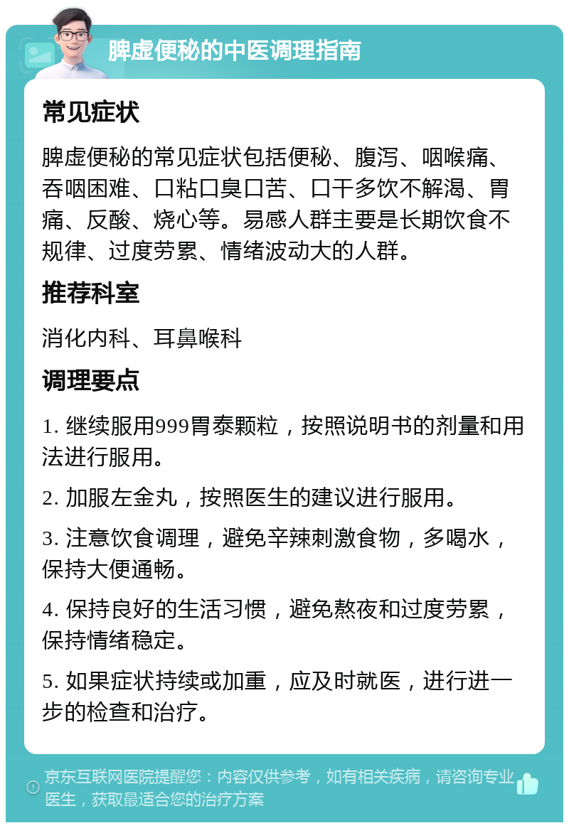 脾虚便秘的中医调理指南 常见症状 脾虚便秘的常见症状包括便秘、腹泻、咽喉痛、吞咽困难、口粘口臭口苦、口干多饮不解渴、胃痛、反酸、烧心等。易感人群主要是长期饮食不规律、过度劳累、情绪波动大的人群。 推荐科室 消化内科、耳鼻喉科 调理要点 1. 继续服用999胃泰颗粒，按照说明书的剂量和用法进行服用。 2. 加服左金丸，按照医生的建议进行服用。 3. 注意饮食调理，避免辛辣刺激食物，多喝水，保持大便通畅。 4. 保持良好的生活习惯，避免熬夜和过度劳累，保持情绪稳定。 5. 如果症状持续或加重，应及时就医，进行进一步的检查和治疗。