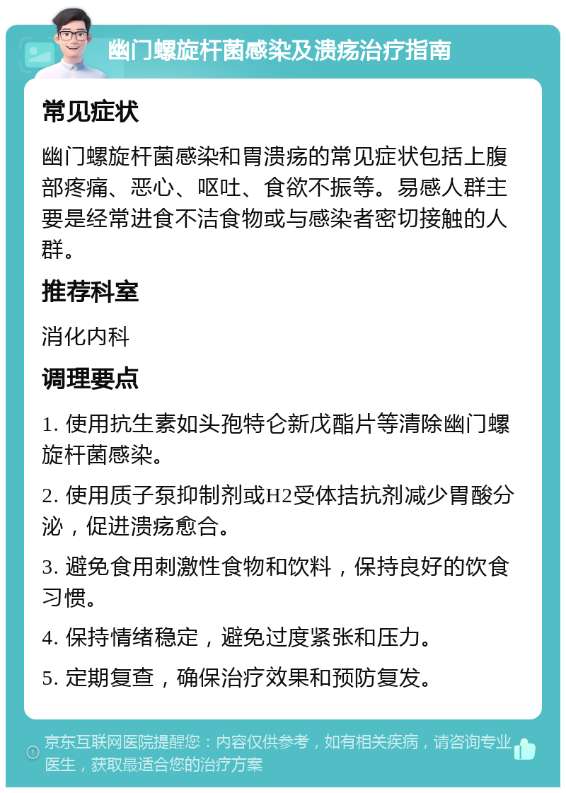 幽门螺旋杆菌感染及溃疡治疗指南 常见症状 幽门螺旋杆菌感染和胃溃疡的常见症状包括上腹部疼痛、恶心、呕吐、食欲不振等。易感人群主要是经常进食不洁食物或与感染者密切接触的人群。 推荐科室 消化内科 调理要点 1. 使用抗生素如头孢特仑新戊酯片等清除幽门螺旋杆菌感染。 2. 使用质子泵抑制剂或H2受体拮抗剂减少胃酸分泌，促进溃疡愈合。 3. 避免食用刺激性食物和饮料，保持良好的饮食习惯。 4. 保持情绪稳定，避免过度紧张和压力。 5. 定期复查，确保治疗效果和预防复发。