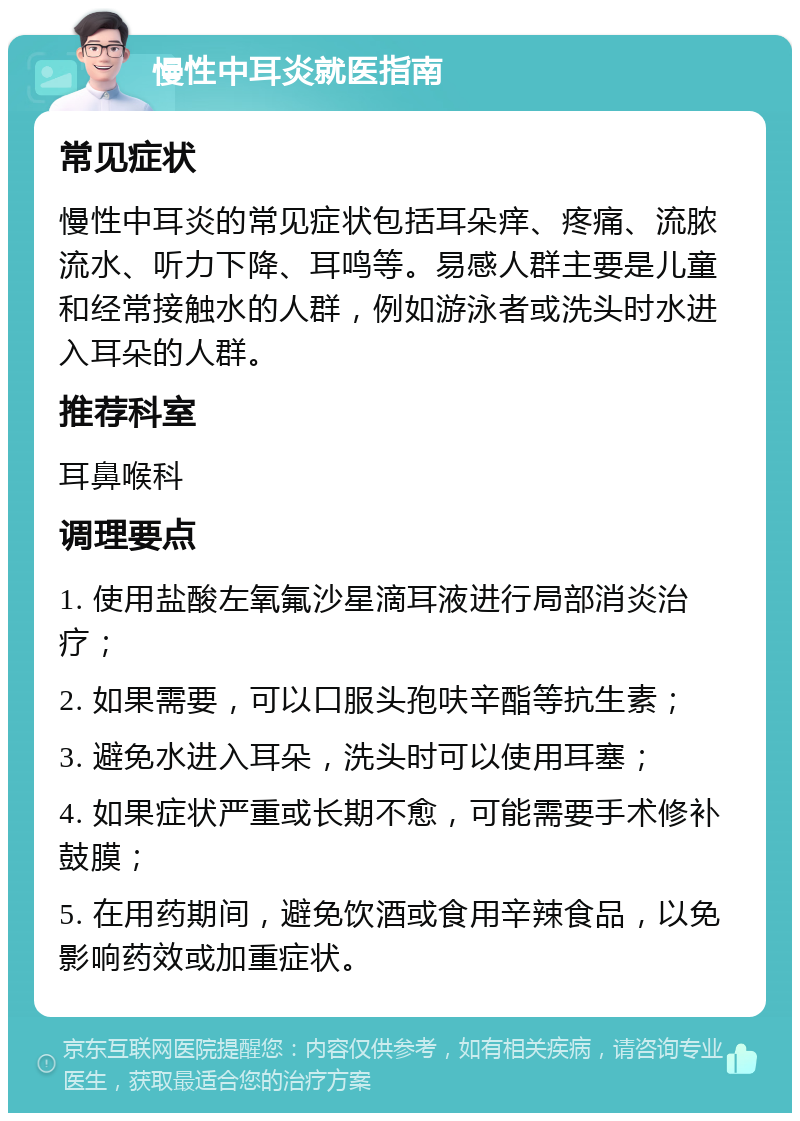 慢性中耳炎就医指南 常见症状 慢性中耳炎的常见症状包括耳朵痒、疼痛、流脓流水、听力下降、耳鸣等。易感人群主要是儿童和经常接触水的人群，例如游泳者或洗头时水进入耳朵的人群。 推荐科室 耳鼻喉科 调理要点 1. 使用盐酸左氧氟沙星滴耳液进行局部消炎治疗； 2. 如果需要，可以口服头孢呋辛酯等抗生素； 3. 避免水进入耳朵，洗头时可以使用耳塞； 4. 如果症状严重或长期不愈，可能需要手术修补鼓膜； 5. 在用药期间，避免饮酒或食用辛辣食品，以免影响药效或加重症状。