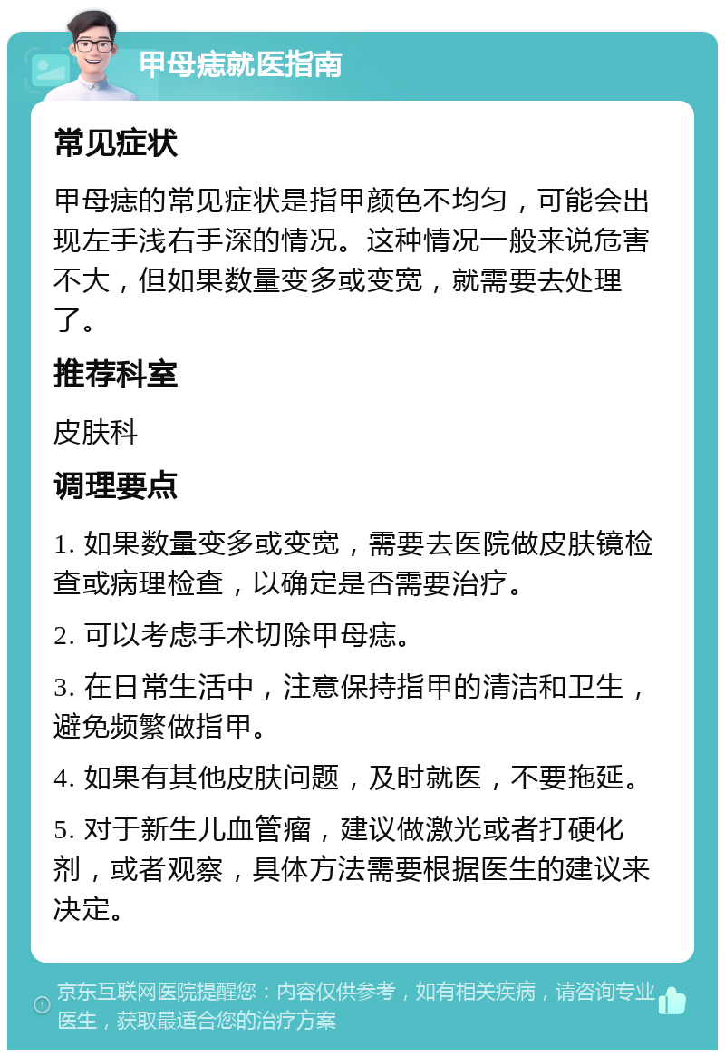 甲母痣就医指南 常见症状 甲母痣的常见症状是指甲颜色不均匀，可能会出现左手浅右手深的情况。这种情况一般来说危害不大，但如果数量变多或变宽，就需要去处理了。 推荐科室 皮肤科 调理要点 1. 如果数量变多或变宽，需要去医院做皮肤镜检查或病理检查，以确定是否需要治疗。 2. 可以考虑手术切除甲母痣。 3. 在日常生活中，注意保持指甲的清洁和卫生，避免频繁做指甲。 4. 如果有其他皮肤问题，及时就医，不要拖延。 5. 对于新生儿血管瘤，建议做激光或者打硬化剂，或者观察，具体方法需要根据医生的建议来决定。