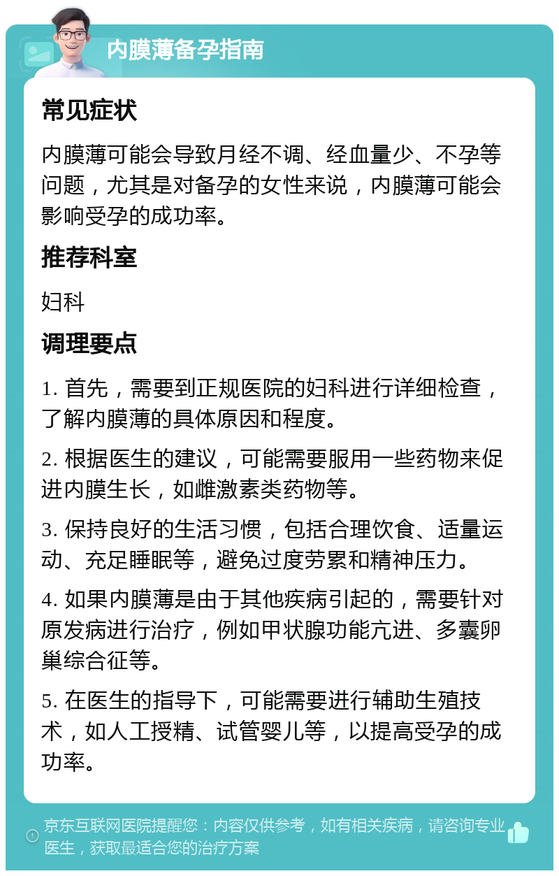 内膜薄备孕指南 常见症状 内膜薄可能会导致月经不调、经血量少、不孕等问题，尤其是对备孕的女性来说，内膜薄可能会影响受孕的成功率。 推荐科室 妇科 调理要点 1. 首先，需要到正规医院的妇科进行详细检查，了解内膜薄的具体原因和程度。 2. 根据医生的建议，可能需要服用一些药物来促进内膜生长，如雌激素类药物等。 3. 保持良好的生活习惯，包括合理饮食、适量运动、充足睡眠等，避免过度劳累和精神压力。 4. 如果内膜薄是由于其他疾病引起的，需要针对原发病进行治疗，例如甲状腺功能亢进、多囊卵巢综合征等。 5. 在医生的指导下，可能需要进行辅助生殖技术，如人工授精、试管婴儿等，以提高受孕的成功率。