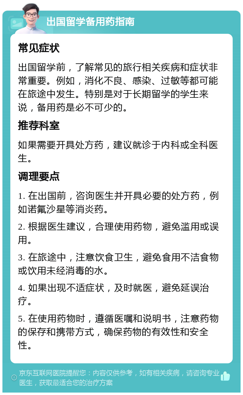 出国留学备用药指南 常见症状 出国留学前，了解常见的旅行相关疾病和症状非常重要。例如，消化不良、感染、过敏等都可能在旅途中发生。特别是对于长期留学的学生来说，备用药是必不可少的。 推荐科室 如果需要开具处方药，建议就诊于内科或全科医生。 调理要点 1. 在出国前，咨询医生并开具必要的处方药，例如诺氟沙星等消炎药。 2. 根据医生建议，合理使用药物，避免滥用或误用。 3. 在旅途中，注意饮食卫生，避免食用不洁食物或饮用未经消毒的水。 4. 如果出现不适症状，及时就医，避免延误治疗。 5. 在使用药物时，遵循医嘱和说明书，注意药物的保存和携带方式，确保药物的有效性和安全性。