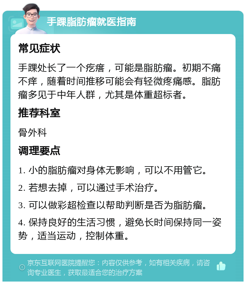 手踝脂肪瘤就医指南 常见症状 手踝处长了一个疙瘩，可能是脂肪瘤。初期不痛不痒，随着时间推移可能会有轻微疼痛感。脂肪瘤多见于中年人群，尤其是体重超标者。 推荐科室 骨外科 调理要点 1. 小的脂肪瘤对身体无影响，可以不用管它。 2. 若想去掉，可以通过手术治疗。 3. 可以做彩超检查以帮助判断是否为脂肪瘤。 4. 保持良好的生活习惯，避免长时间保持同一姿势，适当运动，控制体重。