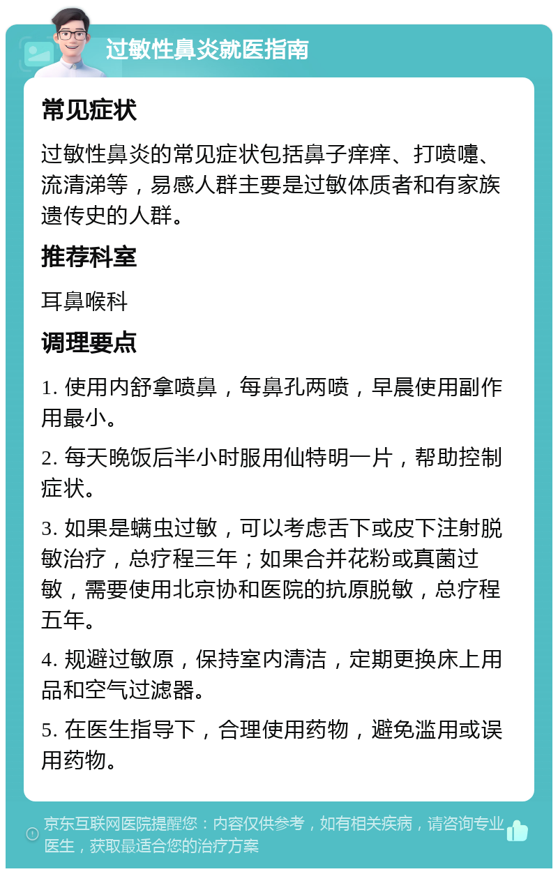 过敏性鼻炎就医指南 常见症状 过敏性鼻炎的常见症状包括鼻子痒痒、打喷嚏、流清涕等，易感人群主要是过敏体质者和有家族遗传史的人群。 推荐科室 耳鼻喉科 调理要点 1. 使用内舒拿喷鼻，每鼻孔两喷，早晨使用副作用最小。 2. 每天晚饭后半小时服用仙特明一片，帮助控制症状。 3. 如果是螨虫过敏，可以考虑舌下或皮下注射脱敏治疗，总疗程三年；如果合并花粉或真菌过敏，需要使用北京协和医院的抗原脱敏，总疗程五年。 4. 规避过敏原，保持室内清洁，定期更换床上用品和空气过滤器。 5. 在医生指导下，合理使用药物，避免滥用或误用药物。