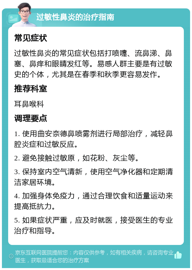 过敏性鼻炎的治疗指南 常见症状 过敏性鼻炎的常见症状包括打喷嚏、流鼻涕、鼻塞、鼻痒和眼睛发红等。易感人群主要是有过敏史的个体，尤其是在春季和秋季更容易发作。 推荐科室 耳鼻喉科 调理要点 1. 使用曲安奈德鼻喷雾剂进行局部治疗，减轻鼻腔炎症和过敏反应。 2. 避免接触过敏原，如花粉、灰尘等。 3. 保持室内空气清新，使用空气净化器和定期清洁家居环境。 4. 加强身体免疫力，通过合理饮食和适量运动来提高抵抗力。 5. 如果症状严重，应及时就医，接受医生的专业治疗和指导。