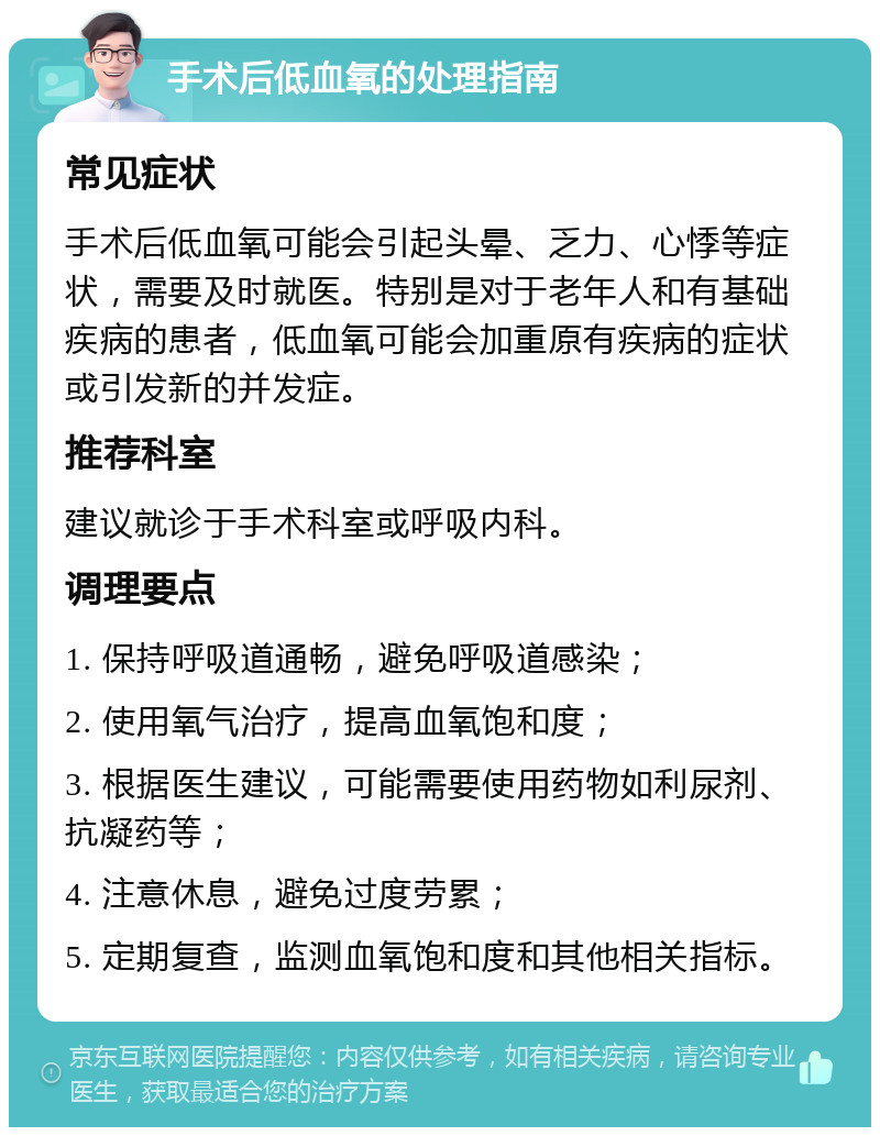 手术后低血氧的处理指南 常见症状 手术后低血氧可能会引起头晕、乏力、心悸等症状，需要及时就医。特别是对于老年人和有基础疾病的患者，低血氧可能会加重原有疾病的症状或引发新的并发症。 推荐科室 建议就诊于手术科室或呼吸内科。 调理要点 1. 保持呼吸道通畅，避免呼吸道感染； 2. 使用氧气治疗，提高血氧饱和度； 3. 根据医生建议，可能需要使用药物如利尿剂、抗凝药等； 4. 注意休息，避免过度劳累； 5. 定期复查，监测血氧饱和度和其他相关指标。