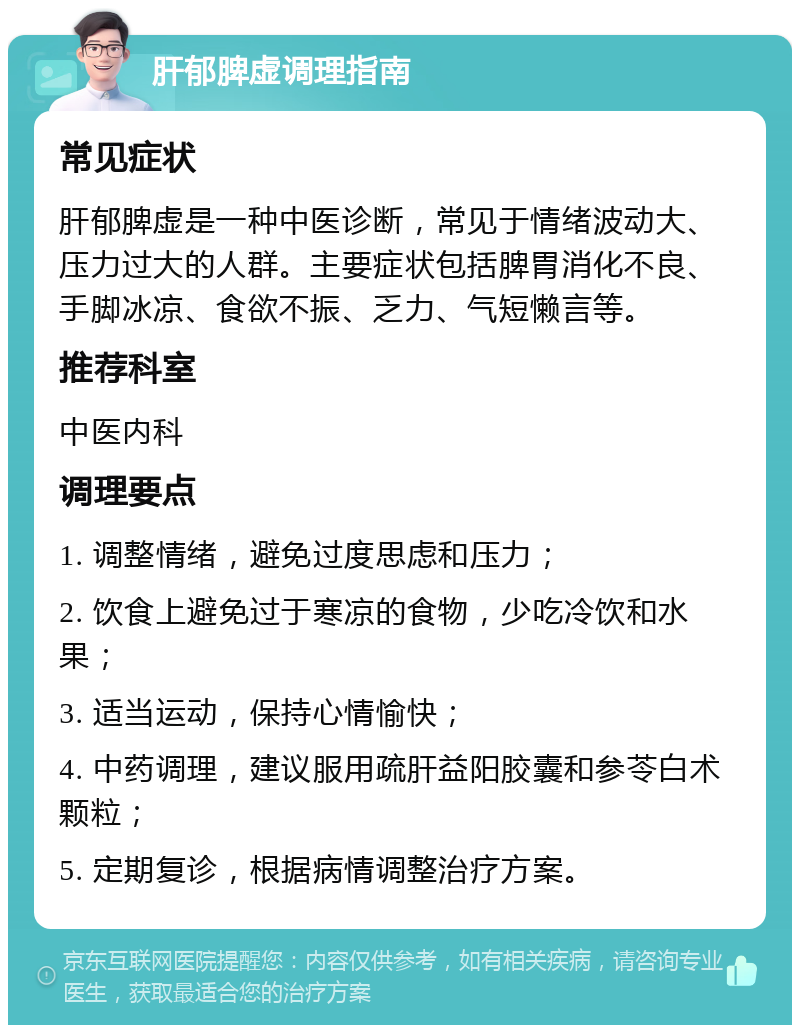 肝郁脾虚调理指南 常见症状 肝郁脾虚是一种中医诊断，常见于情绪波动大、压力过大的人群。主要症状包括脾胃消化不良、手脚冰凉、食欲不振、乏力、气短懒言等。 推荐科室 中医内科 调理要点 1. 调整情绪，避免过度思虑和压力； 2. 饮食上避免过于寒凉的食物，少吃冷饮和水果； 3. 适当运动，保持心情愉快； 4. 中药调理，建议服用疏肝益阳胶囊和参苓白术颗粒； 5. 定期复诊，根据病情调整治疗方案。