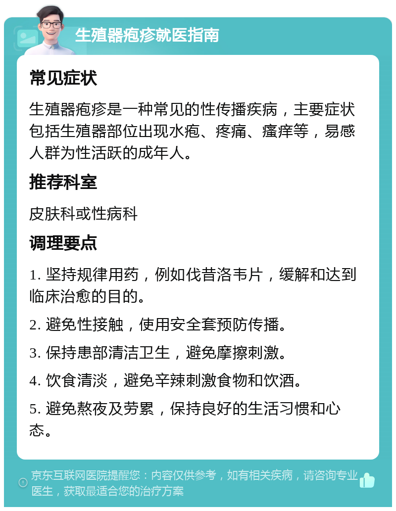 生殖器疱疹就医指南 常见症状 生殖器疱疹是一种常见的性传播疾病，主要症状包括生殖器部位出现水疱、疼痛、瘙痒等，易感人群为性活跃的成年人。 推荐科室 皮肤科或性病科 调理要点 1. 坚持规律用药，例如伐昔洛韦片，缓解和达到临床治愈的目的。 2. 避免性接触，使用安全套预防传播。 3. 保持患部清洁卫生，避免摩擦刺激。 4. 饮食清淡，避免辛辣刺激食物和饮酒。 5. 避免熬夜及劳累，保持良好的生活习惯和心态。