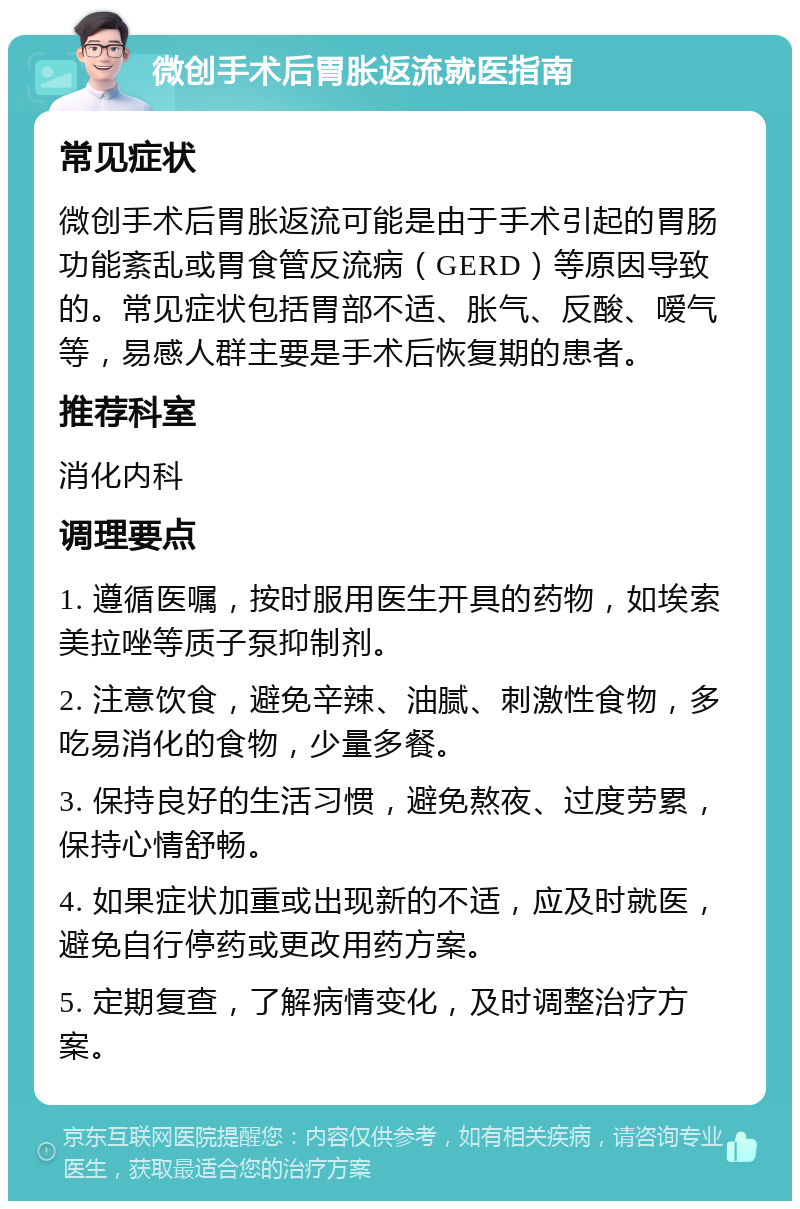 微创手术后胃胀返流就医指南 常见症状 微创手术后胃胀返流可能是由于手术引起的胃肠功能紊乱或胃食管反流病（GERD）等原因导致的。常见症状包括胃部不适、胀气、反酸、嗳气等，易感人群主要是手术后恢复期的患者。 推荐科室 消化内科 调理要点 1. 遵循医嘱，按时服用医生开具的药物，如埃索美拉唑等质子泵抑制剂。 2. 注意饮食，避免辛辣、油腻、刺激性食物，多吃易消化的食物，少量多餐。 3. 保持良好的生活习惯，避免熬夜、过度劳累，保持心情舒畅。 4. 如果症状加重或出现新的不适，应及时就医，避免自行停药或更改用药方案。 5. 定期复查，了解病情变化，及时调整治疗方案。