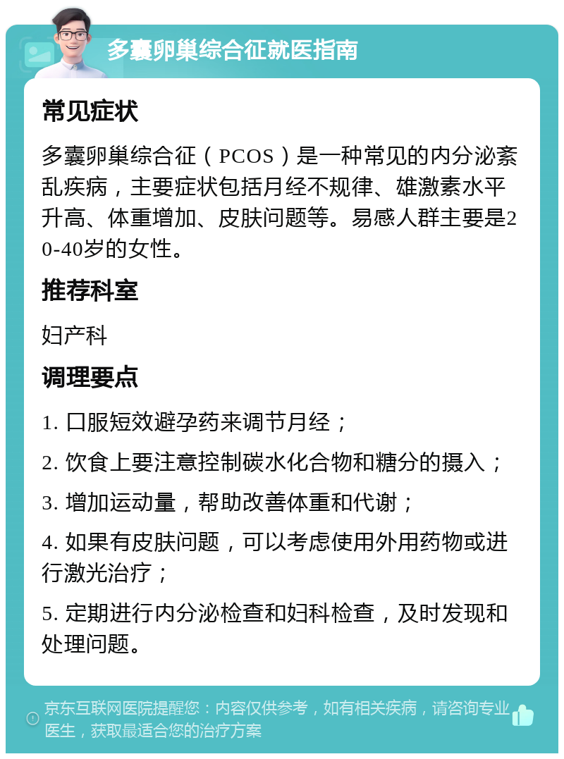 多囊卵巢综合征就医指南 常见症状 多囊卵巢综合征（PCOS）是一种常见的内分泌紊乱疾病，主要症状包括月经不规律、雄激素水平升高、体重增加、皮肤问题等。易感人群主要是20-40岁的女性。 推荐科室 妇产科 调理要点 1. 口服短效避孕药来调节月经； 2. 饮食上要注意控制碳水化合物和糖分的摄入； 3. 增加运动量，帮助改善体重和代谢； 4. 如果有皮肤问题，可以考虑使用外用药物或进行激光治疗； 5. 定期进行内分泌检查和妇科检查，及时发现和处理问题。