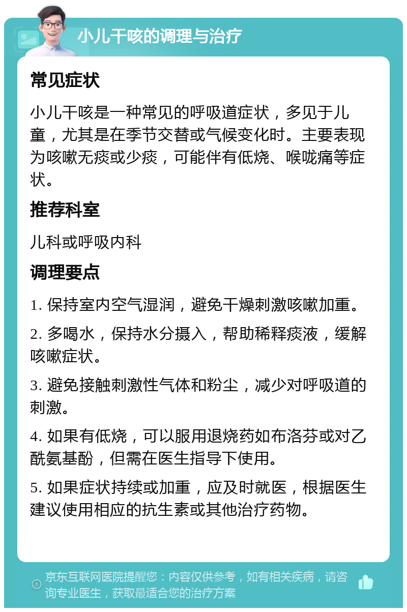 小儿干咳的调理与治疗 常见症状 小儿干咳是一种常见的呼吸道症状，多见于儿童，尤其是在季节交替或气候变化时。主要表现为咳嗽无痰或少痰，可能伴有低烧、喉咙痛等症状。 推荐科室 儿科或呼吸内科 调理要点 1. 保持室内空气湿润，避免干燥刺激咳嗽加重。 2. 多喝水，保持水分摄入，帮助稀释痰液，缓解咳嗽症状。 3. 避免接触刺激性气体和粉尘，减少对呼吸道的刺激。 4. 如果有低烧，可以服用退烧药如布洛芬或对乙酰氨基酚，但需在医生指导下使用。 5. 如果症状持续或加重，应及时就医，根据医生建议使用相应的抗生素或其他治疗药物。