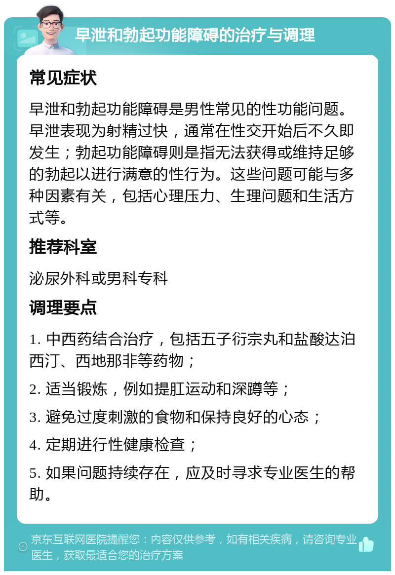 早泄和勃起功能障碍的治疗与调理 常见症状 早泄和勃起功能障碍是男性常见的性功能问题。早泄表现为射精过快，通常在性交开始后不久即发生；勃起功能障碍则是指无法获得或维持足够的勃起以进行满意的性行为。这些问题可能与多种因素有关，包括心理压力、生理问题和生活方式等。 推荐科室 泌尿外科或男科专科 调理要点 1. 中西药结合治疗，包括五子衍宗丸和盐酸达泊西汀、西地那非等药物； 2. 适当锻炼，例如提肛运动和深蹲等； 3. 避免过度刺激的食物和保持良好的心态； 4. 定期进行性健康检查； 5. 如果问题持续存在，应及时寻求专业医生的帮助。