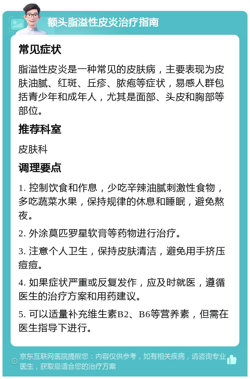 额头脂溢性皮炎治疗指南 常见症状 脂溢性皮炎是一种常见的皮肤病，主要表现为皮肤油腻、红斑、丘疹、脓疱等症状，易感人群包括青少年和成年人，尤其是面部、头皮和胸部等部位。 推荐科室 皮肤科 调理要点 1. 控制饮食和作息，少吃辛辣油腻刺激性食物，多吃蔬菜水果，保持规律的休息和睡眠，避免熬夜。 2. 外涂莫匹罗星软膏等药物进行治疗。 3. 注意个人卫生，保持皮肤清洁，避免用手挤压痘痘。 4. 如果症状严重或反复发作，应及时就医，遵循医生的治疗方案和用药建议。 5. 可以适量补充维生素B2、B6等营养素，但需在医生指导下进行。