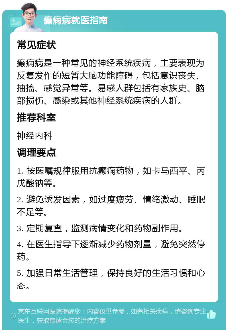 癫痫病就医指南 常见症状 癫痫病是一种常见的神经系统疾病，主要表现为反复发作的短暂大脑功能障碍，包括意识丧失、抽搐、感觉异常等。易感人群包括有家族史、脑部损伤、感染或其他神经系统疾病的人群。 推荐科室 神经内科 调理要点 1. 按医嘱规律服用抗癫痫药物，如卡马西平、丙戊酸钠等。 2. 避免诱发因素，如过度疲劳、情绪激动、睡眠不足等。 3. 定期复查，监测病情变化和药物副作用。 4. 在医生指导下逐渐减少药物剂量，避免突然停药。 5. 加强日常生活管理，保持良好的生活习惯和心态。