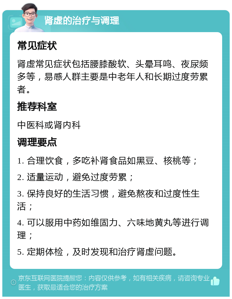 肾虚的治疗与调理 常见症状 肾虚常见症状包括腰膝酸软、头晕耳鸣、夜尿频多等，易感人群主要是中老年人和长期过度劳累者。 推荐科室 中医科或肾内科 调理要点 1. 合理饮食，多吃补肾食品如黑豆、核桃等； 2. 适量运动，避免过度劳累； 3. 保持良好的生活习惯，避免熬夜和过度性生活； 4. 可以服用中药如维固力、六味地黄丸等进行调理； 5. 定期体检，及时发现和治疗肾虚问题。