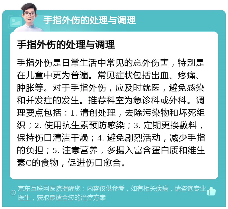 手指外伤的处理与调理 手指外伤的处理与调理 手指外伤是日常生活中常见的意外伤害，特别是在儿童中更为普遍。常见症状包括出血、疼痛、肿胀等。对于手指外伤，应及时就医，避免感染和并发症的发生。推荐科室为急诊科或外科。调理要点包括：1. 清创处理，去除污染物和坏死组织；2. 使用抗生素预防感染；3. 定期更换敷料，保持伤口清洁干燥；4. 避免剧烈活动，减少手指的负担；5. 注意营养，多摄入富含蛋白质和维生素C的食物，促进伤口愈合。