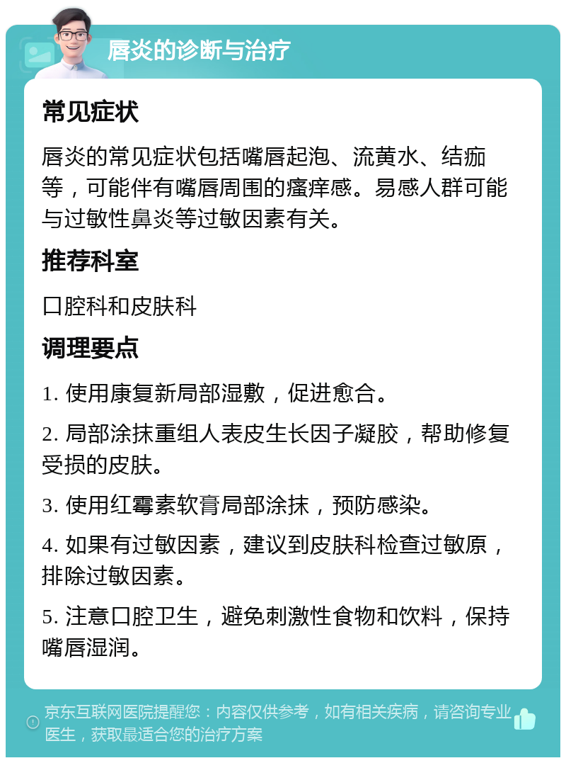 唇炎的诊断与治疗 常见症状 唇炎的常见症状包括嘴唇起泡、流黄水、结痂等，可能伴有嘴唇周围的瘙痒感。易感人群可能与过敏性鼻炎等过敏因素有关。 推荐科室 口腔科和皮肤科 调理要点 1. 使用康复新局部湿敷，促进愈合。 2. 局部涂抹重组人表皮生长因子凝胶，帮助修复受损的皮肤。 3. 使用红霉素软膏局部涂抹，预防感染。 4. 如果有过敏因素，建议到皮肤科检查过敏原，排除过敏因素。 5. 注意口腔卫生，避免刺激性食物和饮料，保持嘴唇湿润。